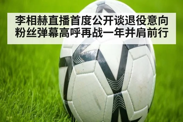 李相赫直播首度公开谈退役意向 粉丝弹幕高呼再战一年并肩前行