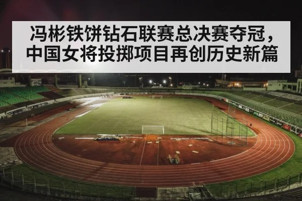 冯彬铁饼钻石联赛总决赛夺冠，中国女将投掷项目再创历史新篇